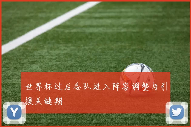 世界杯过后各队进入阵容调整与引援关键期