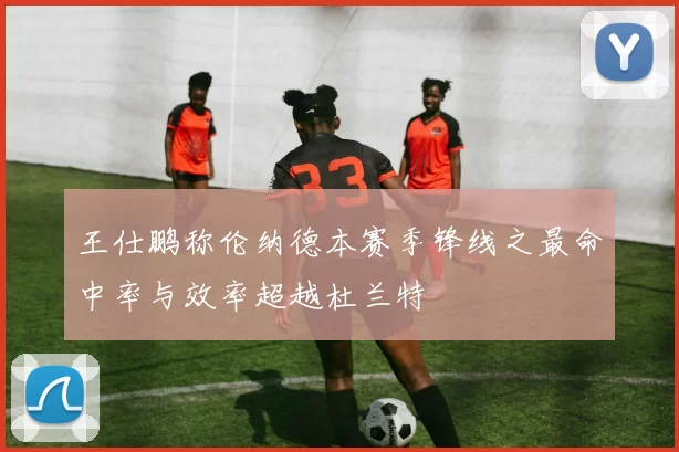 王仕鹏称伦纳德本赛季锋线之最命中率与效率超越杜兰特