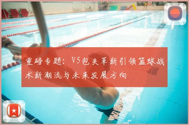 重磅专题：V5包夹革新引领篮球战术新潮流与未来发展方向