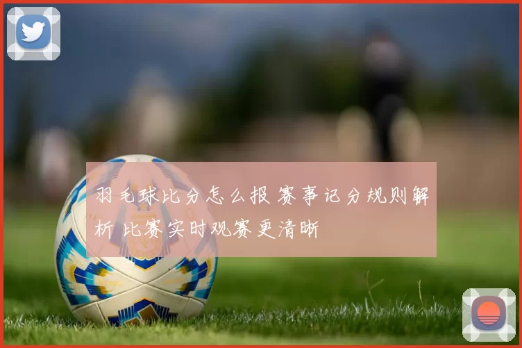 羽毛球比分怎么报 赛事记分规则解析 比赛实时观赛更清晰