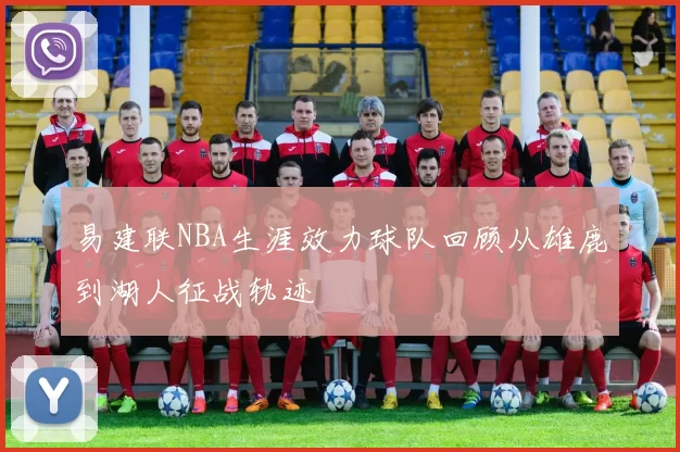 易建联NBA生涯效力球队回顾从雄鹿到湖人征战轨迹
