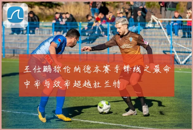 王仕鹏称伦纳德本赛季锋线之最命中率与效率超越杜兰特