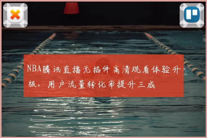 NBA腾讯直播无插件高清观看体验升级，用户流量转化率提升三成