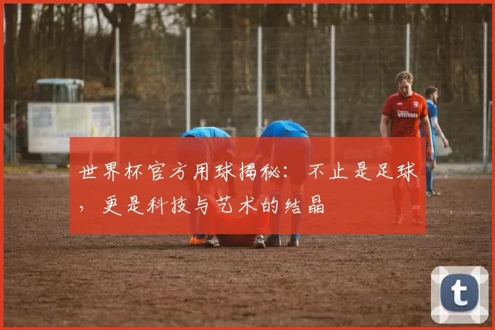 世界杯官方用球揭秘：不止是足球，更是科技与艺术的结晶