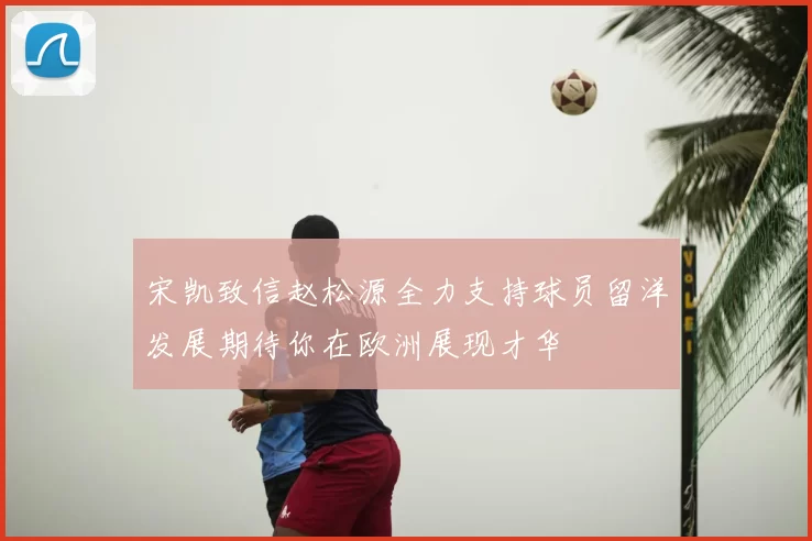 宋凯致信赵松源全力支持球员留洋发展期待你在欧洲展现才华