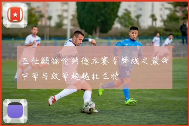 王仕鹏称伦纳德本赛季锋线之最命中率与效率超越杜兰特