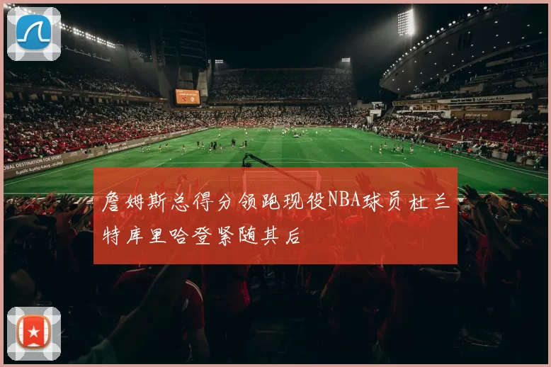 詹姆斯总得分领跑现役NBA球员杜兰特库里哈登紧随其后