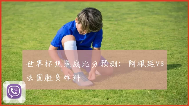世界杯焦点战比分预测:阿根廷vs法国胜负难料