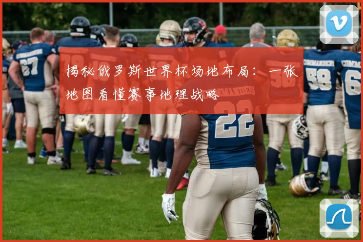 揭秘俄罗斯世界杯场地布局：一张地图看懂赛事地理战略