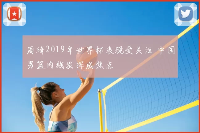 周琦2019年世界杯表现受关注 中国男篮内线发挥成焦点