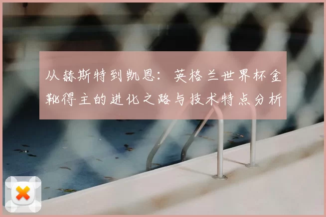 从赫斯特到凯恩：英格兰世界杯金靴得主的进化之路与技术特点分析