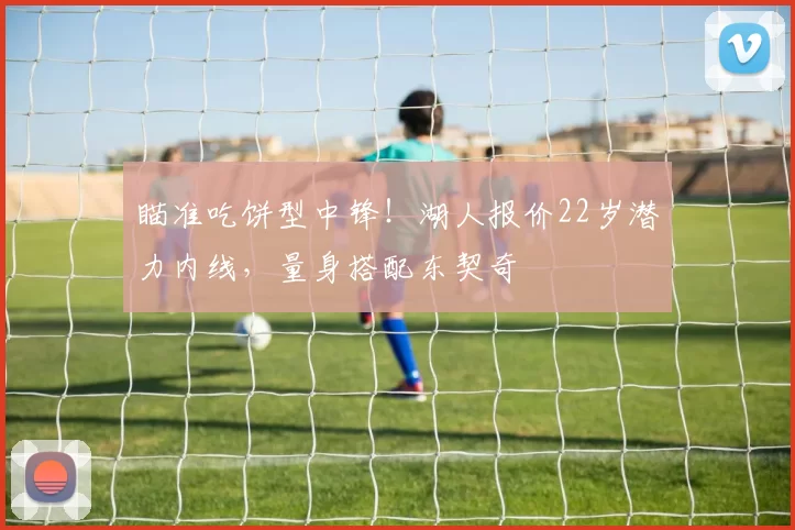 瞄准吃饼型中锋!湖人报价22岁潜力内线,量身搭配东契奇