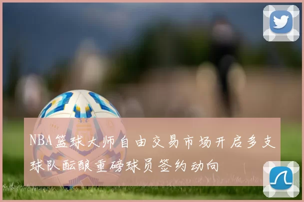NBA篮球大师自由交易市场开启多支球队酝酿重磅球员签约动向
