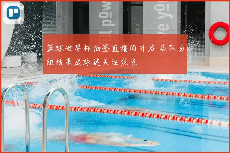 篮球世界杯抽签直播间开启 各队分组结果成球迷关注焦点