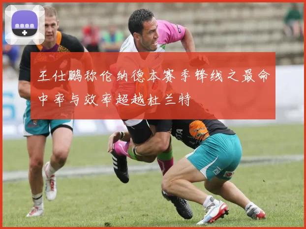 王仕鹏称伦纳德本赛季锋线之最命中率与效率超越杜兰特