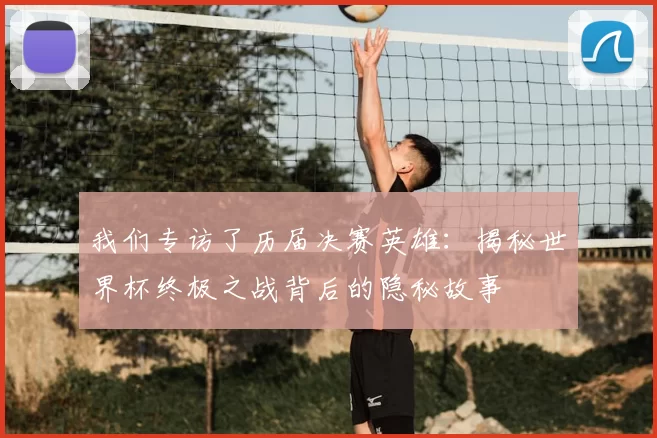 我们专访了历届决赛英雄：揭秘世界杯终极之战背后的隐秘故事