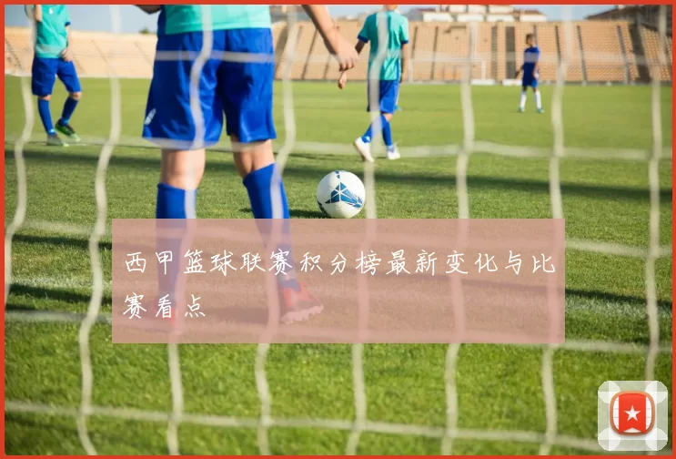 西甲篮球联赛积分榜最新变化与比赛看点