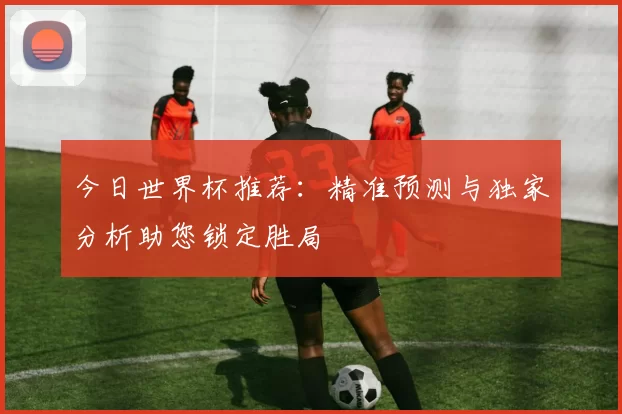 今日世界杯推荐：精准预测与独家分析助您锁定胜局