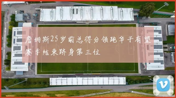 詹姆斯25岁前总得分领跑华子有望赛季结束跻身第三位