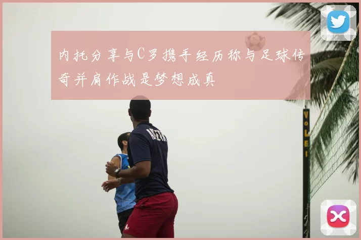 内托分享与C罗携手经历称与足球传奇并肩作战是梦想成真