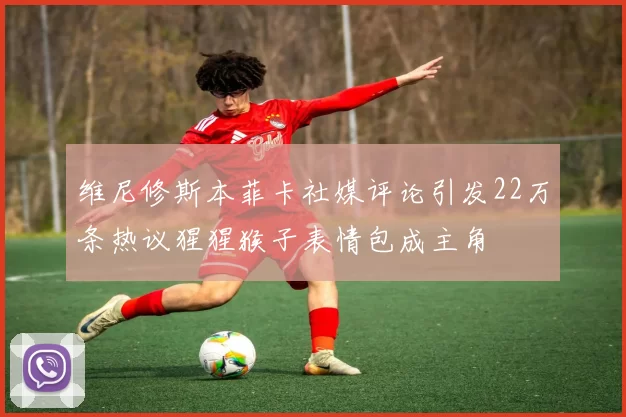 维尼修斯本菲卡社媒评论引发22万条热议猩猩猴子表情包成主角