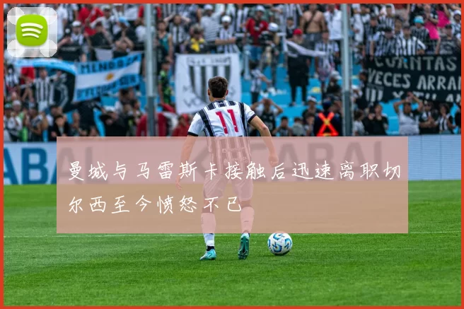 曼城与马雷斯卡接触后迅速离职切尔西至今愤怒不已