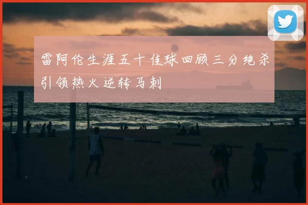 雷阿伦生涯五十佳球回顾三分绝杀引领热火逆转马刺