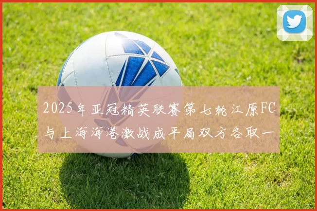 2025年亚冠精英联赛第七轮江原FC与上海海港激战成平局双方各取一分