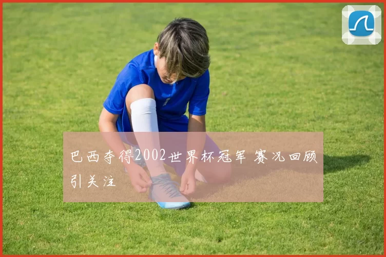 巴西夺得2002世界杯冠军 赛况回顾引关注