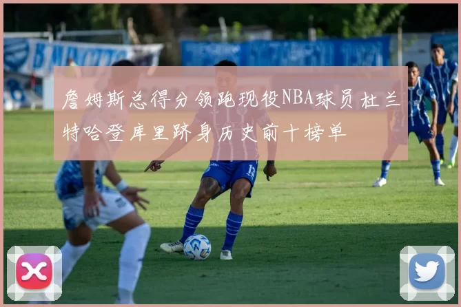 詹姆斯总得分领跑现役NBA球员杜兰特哈登库里跻身历史前十榜单