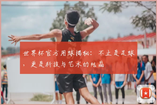 世界杯官方用球揭秘：不止是足球，更是科技与艺术的结晶