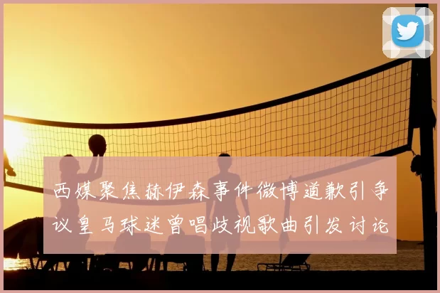 西媒聚焦赫伊森事件微博道歉引争议皇马球迷曾唱歧视歌曲引发讨论