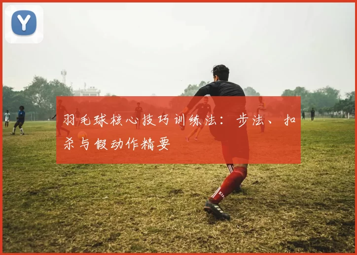 羽毛球核心技巧训练法:步法、扣杀与假动作精要