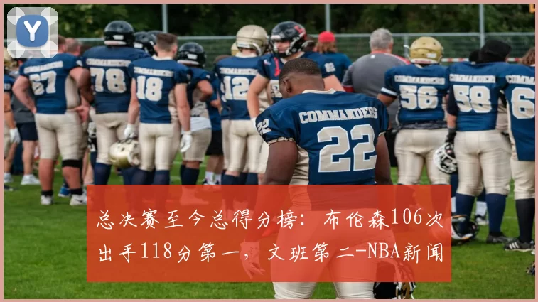总决赛至今总得分榜：布伦森106次出手118分第一，文班第二-NBA新闻