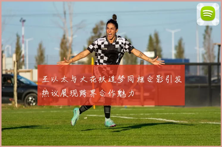 王以太与大花袄追梦同框合影引发热议展现跨界合作魅力