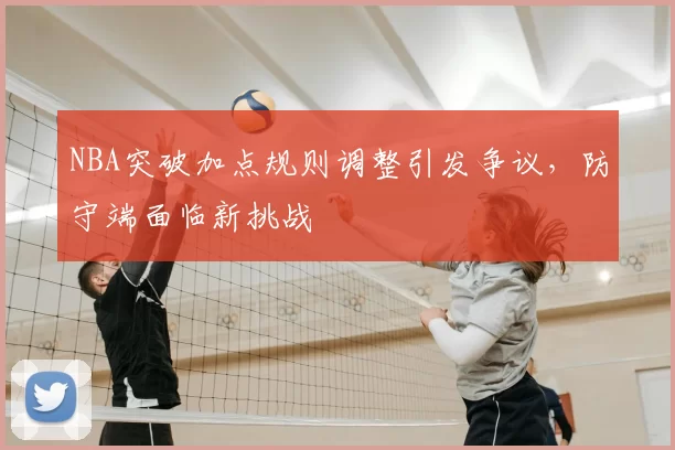 NBA突破加点规则调整引发争议，防守端面临新挑战