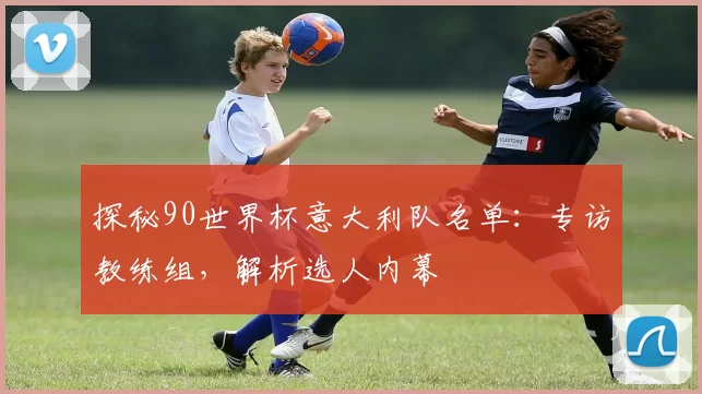 探秘90世界杯意大利队名单：专访教练组，解析选人内幕