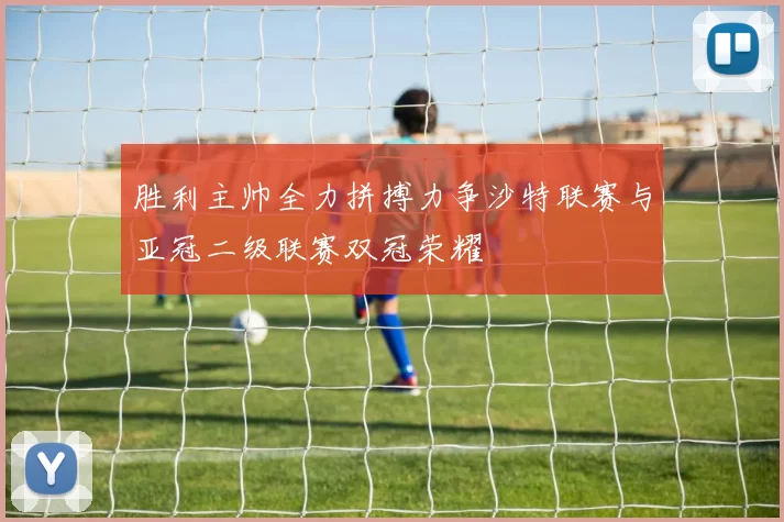 胜利主帅全力拼搏力争沙特联赛与亚冠二级联赛双冠荣耀