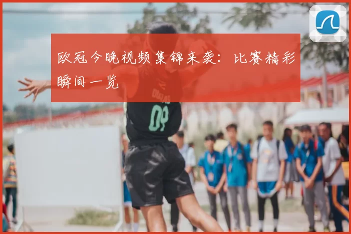 欧冠今晚视频集锦来袭：比赛精彩瞬间一览