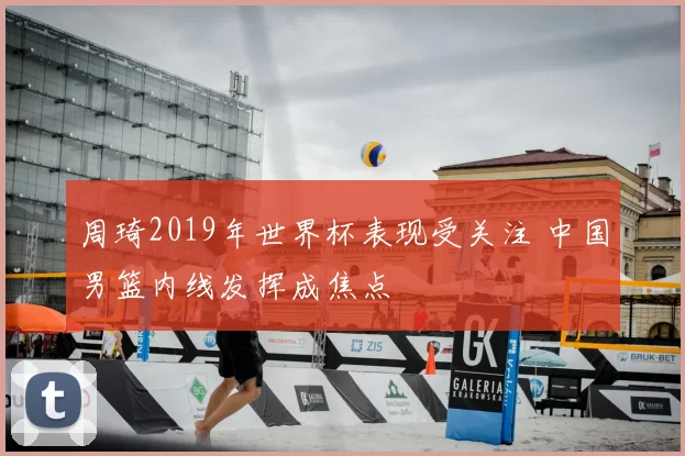 周琦2019年世界杯表现受关注 中国男篮内线发挥成焦点