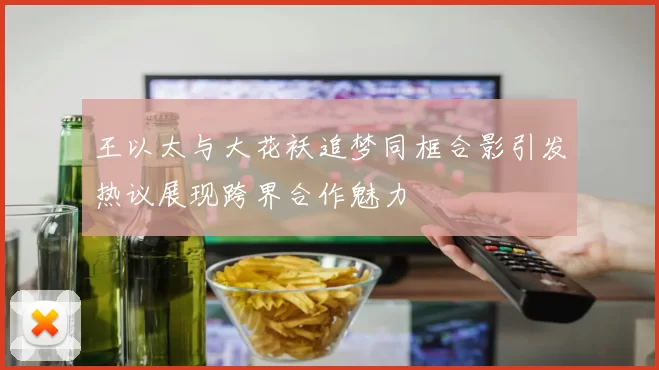 王以太与大花袄追梦同框合影引发热议展现跨界合作魅力