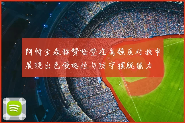 阿特金森称赞哈登在高强度对抗中展现出色侵略性与防守摆脱能力
