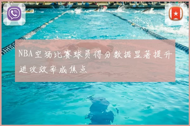 NBA空场比赛球员得分数据显著提升进攻效率成焦点